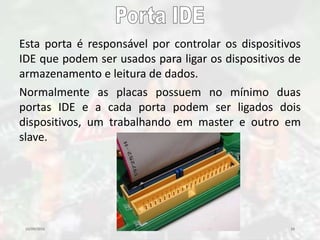 10/09/2016 28
Esta porta é responsável por controlar os dispositivos
IDE que podem ser usados para ligar os dispositivos de
armazenamento e leitura de dados.
Normalmente as placas possuem no mínimo duas
portas IDE e a cada porta podem ser ligados dois
dispositivos, um trabalhando em master e outro em
slave.
 