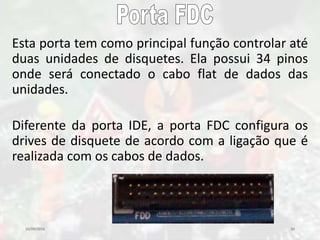 10/09/2016 30
Esta porta tem como principal função controlar até
duas unidades de disquetes. Ela possui 34 pinos
onde será conectado o cabo flat de dados das
unidades.
Diferente da porta IDE, a porta FDC configura os
drives de disquete de acordo com a ligação que é
realizada com os cabos de dados.
 