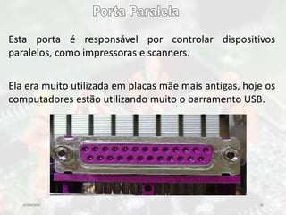 10/09/2016 32
Esta porta é responsável por controlar dispositivos
paralelos, como impressoras e scanners.
Ela era muito utilizada em placas mãe mais antigas, hoje os
computadores estão utilizando muito o barramento USB.
 
