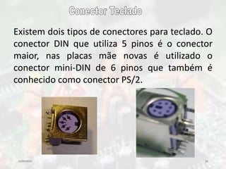 10/09/2016 33
Existem dois tipos de conectores para teclado. O
conector DIN que utiliza 5 pinos é o conector
maior, nas placas mãe novas é utilizado o
conector mini-DIN de 6 pinos que também é
conhecido como conector PS/2.
 