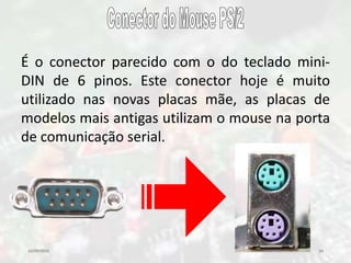 10/09/2016 34
É o conector parecido com o do teclado mini-
DIN de 6 pinos. Este conector hoje é muito
utilizado nas novas placas mãe, as placas de
modelos mais antigas utilizam o mouse na porta
de comunicação serial.
 