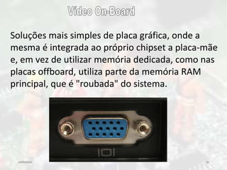 10/09/2016 35
Soluções mais simples de placa gráfica, onde a
mesma é integrada ao próprio chipset a placa-mãe
e, em vez de utilizar memória dedicada, como nas
placas offboard, utiliza parte da memória RAM
principal, que é "roubada" do sistema.
 