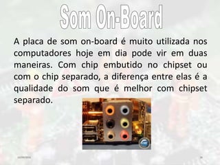 10/09/2016 36
A placa de som on-board é muito utilizada nos
computadores hoje em dia pode vir em duas
maneiras. Com chip embutido no chipset ou
com o chip separado, a diferença entre elas é a
qualidade do som que é melhor com chipset
separado.
 