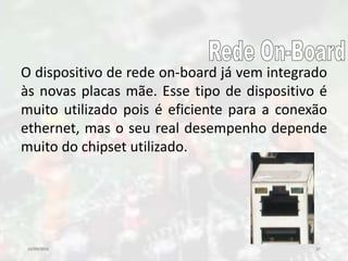 10/09/2016 37
O dispositivo de rede on-board já vem integrado
às novas placas mãe. Esse tipo de dispositivo é
muito utilizado pois é eficiente para a conexão
ethernet, mas o seu real desempenho depende
muito do chipset utilizado.
 