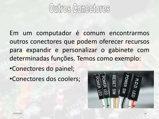 10/09/2016 38
Em um computador é comum encontrarmos
outros conectores que podem oferecer recursos
para expandir e personalizar o gabinete com
determinadas funções. Temos como exemplo:
•Conectores do painel;
•Conectores dos coolers;
 