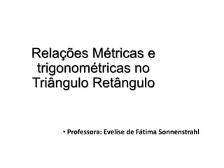 Relações Métricas e
trigonométricas no
Triângulo Retângulo
• Professora: Evelise de Fátima Sonnenstrahl
 