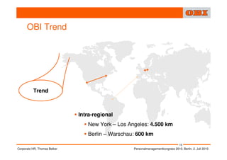 OBI Trend




          Trend



                              Intra-regional
                                 New York – Los Angeles: 4.500 km
                                 Berlin – Warschau: 600 km
                                                                                  15
Corporate HR, Thomas Belker                       Personalmanagementkongress 2010, Berlin, 2. Juli 2010
 