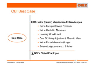 OBI Best Case

                              2010: keine (neuen) klassischen Entsendungen
                                     Keine Foreign Service Premium
                                     Keine Hardship Allowance
                                     Housing: Good Level
      Best Case                      Cost Of Living Adjustment: Mean to Mean
                                     Keine Einzelfallentscheidungen
                                     Entsendungsdauer max. 2 Jahre


                              Σ OBI´s Global Employee
                                                                                    16
Corporate HR, Thomas Belker                         Personalmanagementkongress 2010, Berlin, 2. Juli 2010
 