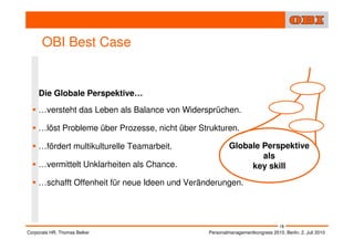 OBI Best Case


    Die Globale Perspektive…
    …versteht das Leben als Balance von Widersprüchen.

    …löst Probleme über Prozesse, nicht über Strukturen.

    …fördert multikulturelle Teamarbeit.                 Globale Perspektive
                                                                 als
    …vermittelt Unklarheiten als Chance.                      key skill
    …schafft Offenheit für neue Ideen und Veränderungen.




                                                                                18
Corporate HR, Thomas Belker                     Personalmanagementkongress 2010, Berlin, 2. Juli 2010
 