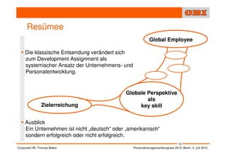 Resümee
                                                            Global Employee

     Die klassische Entsendung verändert sich
     zum Development Assignment als
     systemischer Ansatz der Unternehmens- und
     Personalentwicklung.


                                              Globale Perspektive
                                                      als
                Zielerreichung                     key skill


     Ausblick
     Ein Unternehmen ist nicht „deutsch“ oder „amerikanisch“
     sondern erfolgreich oder nicht erfolgreich.
                                                                                 19
Corporate HR, Thomas Belker                      Personalmanagementkongress 2010, Berlin, 2. Juli 2010
 