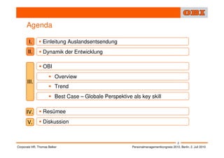Agenda

        I.       Einleitung Auslandsentsendung
       II.       Dynamik der Entwicklung

                 OBI
                         Overview
      III.
                         Trend
                         Best Case – Globale Perspektive als key skill

      IV.        Resümee

       V.        Diskussion


                                                                                         2
Corporate HR, Thomas Belker                              Personalmanagementkongress 2010, Berlin, 2. Juli 2010
 