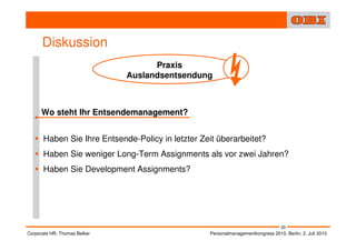 Diskussion
                                    Praxis
                              Auslandsentsendung



      Wo steht Ihr Entsendemanagement?


      Haben Sie Ihre Entsende-Policy in letzter Zeit überarbeitet?
      Haben Sie weniger Long-Term Assignments als vor zwei Jahren?
      Haben Sie Development Assignments?




                                                                                  20
Corporate HR, Thomas Belker                       Personalmanagementkongress 2010, Berlin, 2. Juli 2010
 