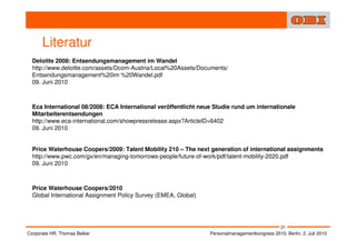 Literatur
  Deloitte 2008: Entsendungsmanagement im Wandel
  http://www.deloitte.com/assets/Dcom-Austria/Local%20Assets/Documents/
  Entsendungsmanagement%20im %20Wandel.pdf
  09. Juni 2010



  Eca International 08/2008: ECA International veröffentlicht neue Studie rund um internationale
  Mitarbeiterentsendungen
  http://www.eca-international.com/showpressrelease.aspx?ArticleID=6402
  09. Juni 2010


  Price Waterhouse Coopers/2009: Talent Mobility 210 – The next generation of international assignments
  http://www.pwc.com/gx/en/managing-tomorrows-people/future-of-work/pdf/talent-mobility-2020.pdf
  09. Juni 2010



  Price Waterhouse Coopers/2010
  Global International Assignment Policy Survey (EMEA, Global)




                                                                                                 21
Corporate HR, Thomas Belker                                      Personalmanagementkongress 2010, Berlin, 2. Juli 2010
 