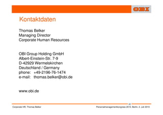 Kontaktdaten
      Thomas Belker
      Managing Director
      Corporate Human Resources


      OBI Group Holding GmbH
      Albert-Einstein-Str. 7-9
      D-42929 Wermelskirchen
      Deutschland / Germany
      phone: +49-2196-76-1474
      e-mail: thomas.belker@obi.de


      www.obi.de


                                                                     22
Corporate HR, Thomas Belker          Personalmanagementkongress 2010, Berlin, 2. Juli 2010
 