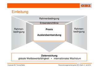 Einleitung
                                  Rahmenbedingung
                                  Entsenderichtlinie

          Rahmen-                       Praxis                              Rahmen-
         bedingung                                                         bedingung
                                Auslandsentsendung




                                    Zielerreichung
                globale Wettbewerbsfähigkeit • internationales Wachstum
                                                                                   3
Corporate HR, Thomas Belker                        Personalmanagementkongress 2010, Berlin, 2. Juli 2010
 