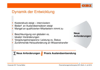 Dynamik der Entwicklung

          Kostendruck steigt – intern/extern
          Bedarf an Auslandseinsätzen steigt
          Mangel an qualifizierten Mitarbeitern nimmt zu

          Beschleunigung von globalen vs.                                  Neue
          lokalen Veränderungen                                            Anforderungen
          Vergütungstransparenz: Leistung vs. Status
          Zunehmende Herausforderung an Wissenstransfer



        Σ Neue Anforderungen         Praxis Auslandsentsendung



                                                                                    8
Corporate HR, Thomas Belker                         Personalmanagementkongress 2010, Berlin, 2. Juli 2010
 