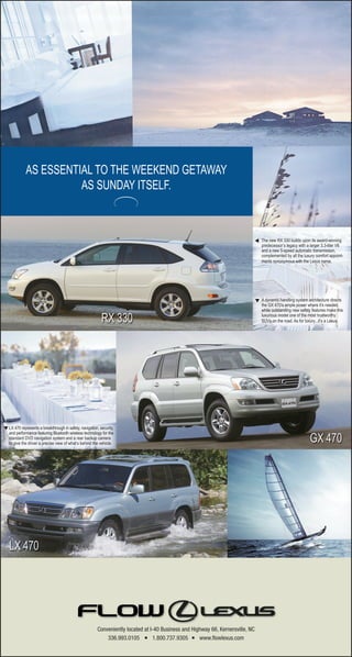 AS ESSENTIAL TO THE WEEKEND GETAWAY
                       AS SUNDAY ITSELF.



                                                                                                                                     The new RX 330 builds upon its award-winning

                                                                                                                              ▼
                                                                                                                                     predecessor’s legacy with a larger 3.3-liter V6
                                                                                                                                     and a new 5-speed automatic transmission,
                                                                                                                                     complemented by all the luxury comfort appoint-
                                                                                                                                     ments synonymous with the Lexus name.




                                                                                                                                  ▼ A dynamic handling system architecture directs
                                                                                                                                     the GX 470’s ample power where it’s needed,
                                                                                                                                     while outstanding new safety features make this
                                                                                                                                     luxurious model one of the most trustworthy
                                                                                                                                     SUVs on the road. As for luxury...it’s a Lexus.




▼ LX 470 represents a breakthrough in safety, navigation, security,
   and performance featuring Bluetooth wireless technology for the
   standard DVD navigation system and a rear backup camera
   to give the driver a precise view of what’s behind the vehicle.




                                                         Conveniently located at I-40 Business and Highway 66, Kernersville, NC
                                                             336.993.0105          1.800.737.9305     www.ﬂowlexus.com
 