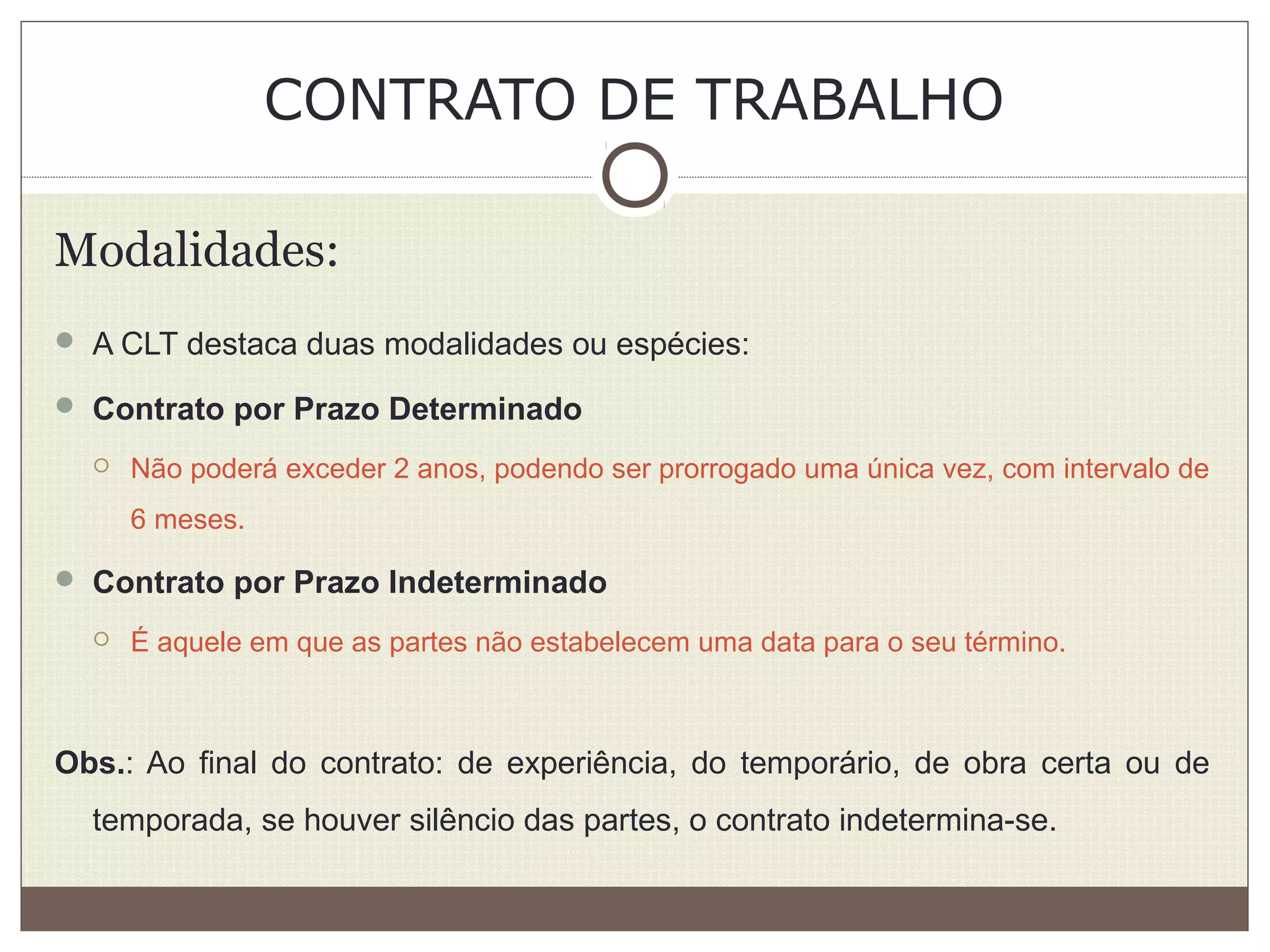 CONTRATO DE TRABALHO
Modalidades:
 A CLT destaca duas modalidades ou espécies:
 Contrato por Prazo Determinado
 Não poderá exceder 2 anos, podendo ser prorrogado uma única vez, com intervalo de
6 meses.
 Contrato por Prazo Indeterminado
 É aquele em que as partes não estabelecem uma data para o seu término.
Obs.: Ao final do contrato: de experiência, do temporário, de obra certa ou de
temporada, se houver silêncio das partes, o contrato indetermina-se.
 