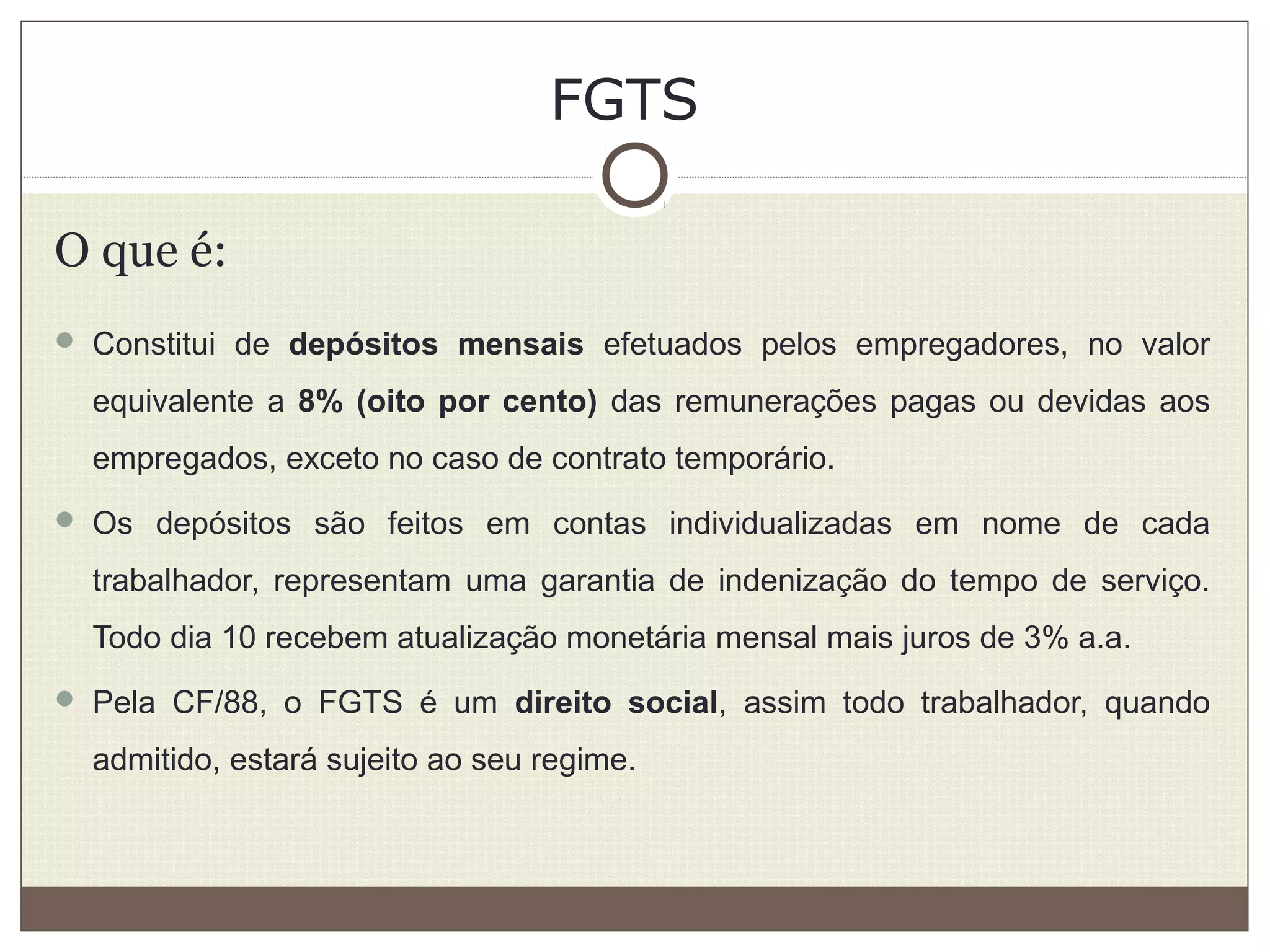 FGTS
O que é:
 Constitui de depósitos mensais efetuados pelos empregadores, no valor
equivalente a 8% (oito por cento) das remunerações pagas ou devidas aos
empregados, exceto no caso de contrato temporário.
 Os depósitos são feitos em contas individualizadas em nome de cada
trabalhador, representam uma garantia de indenização do tempo de serviço.
Todo dia 10 recebem atualização monetária mensal mais juros de 3% a.a.
 Pela CF/88, o FGTS é um direito social, assim todo trabalhador, quando
admitido, estará sujeito ao seu regime.
 