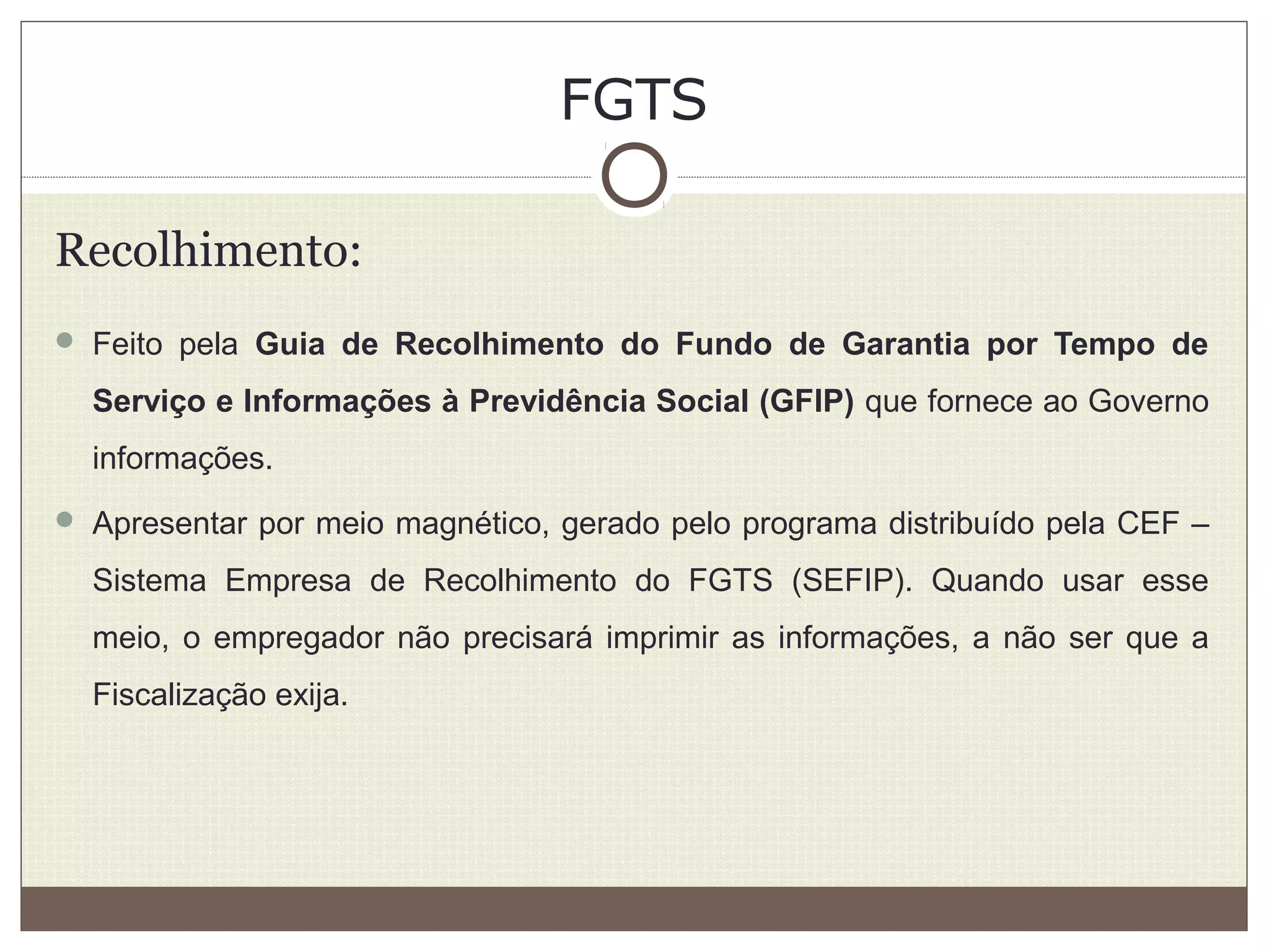 FGTS
Recolhimento:
 Feito pela Guia de Recolhimento do Fundo de Garantia por Tempo de
Serviço e Informações à Previdência Social (GFIP) que fornece ao Governo
informações.
 Apresentar por meio magnético, gerado pelo programa distribuído pela CEF –
Sistema Empresa de Recolhimento do FGTS (SEFIP). Quando usar esse
meio, o empregador não precisará imprimir as informações, a não ser que a
Fiscalização exija.
 