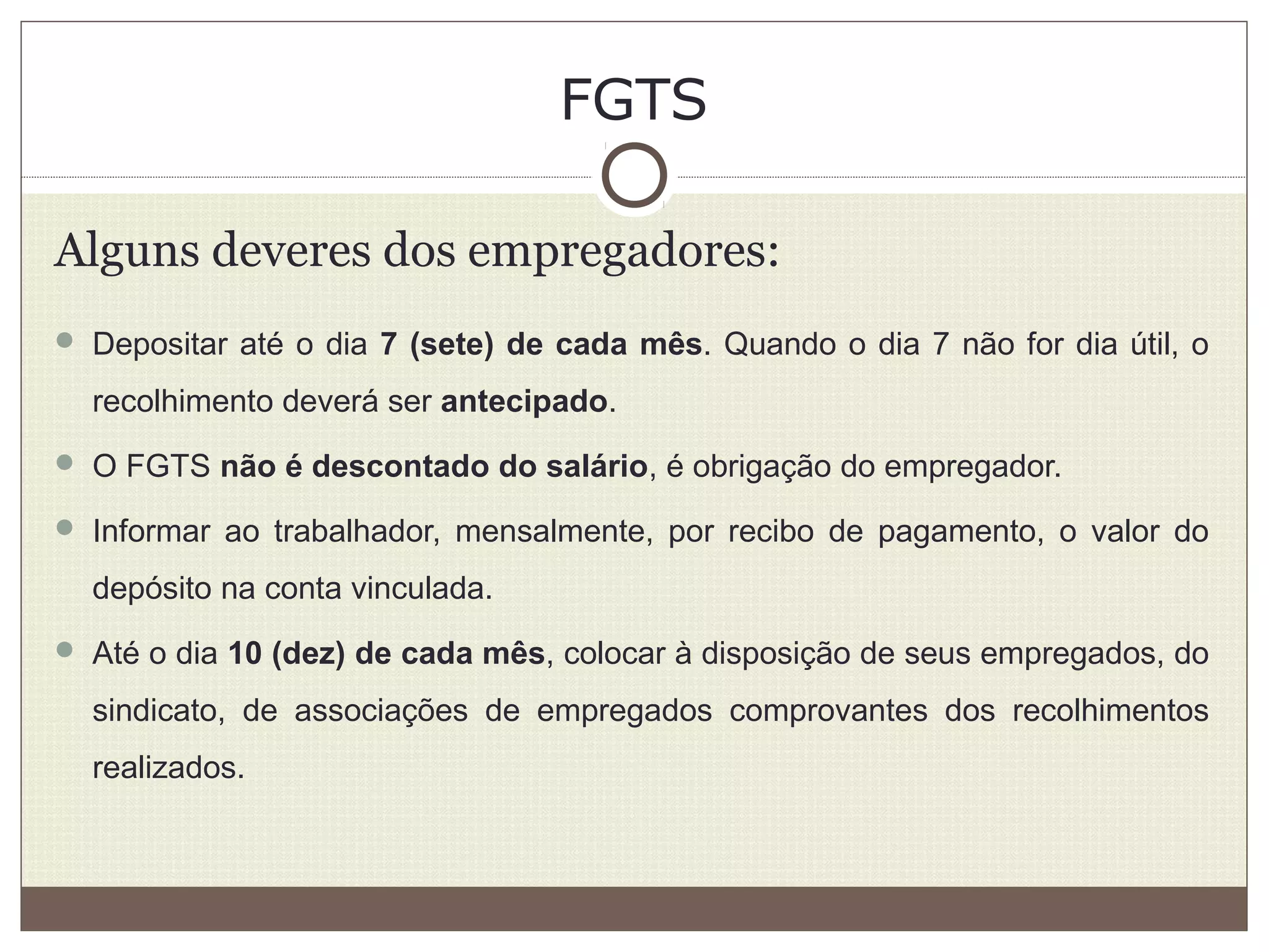 FGTS
Alguns deveres dos empregadores:
 Depositar até o dia 7 (sete) de cada mês. Quando o dia 7 não for dia útil, o
recolhimento deverá ser antecipado.
 O FGTS não é descontado do salário, é obrigação do empregador.
 Informar ao trabalhador, mensalmente, por recibo de pagamento, o valor do
depósito na conta vinculada.
 Até o dia 10 (dez) de cada mês, colocar à disposição de seus empregados, do
sindicato, de associações de empregados comprovantes dos recolhimentos
realizados.
 