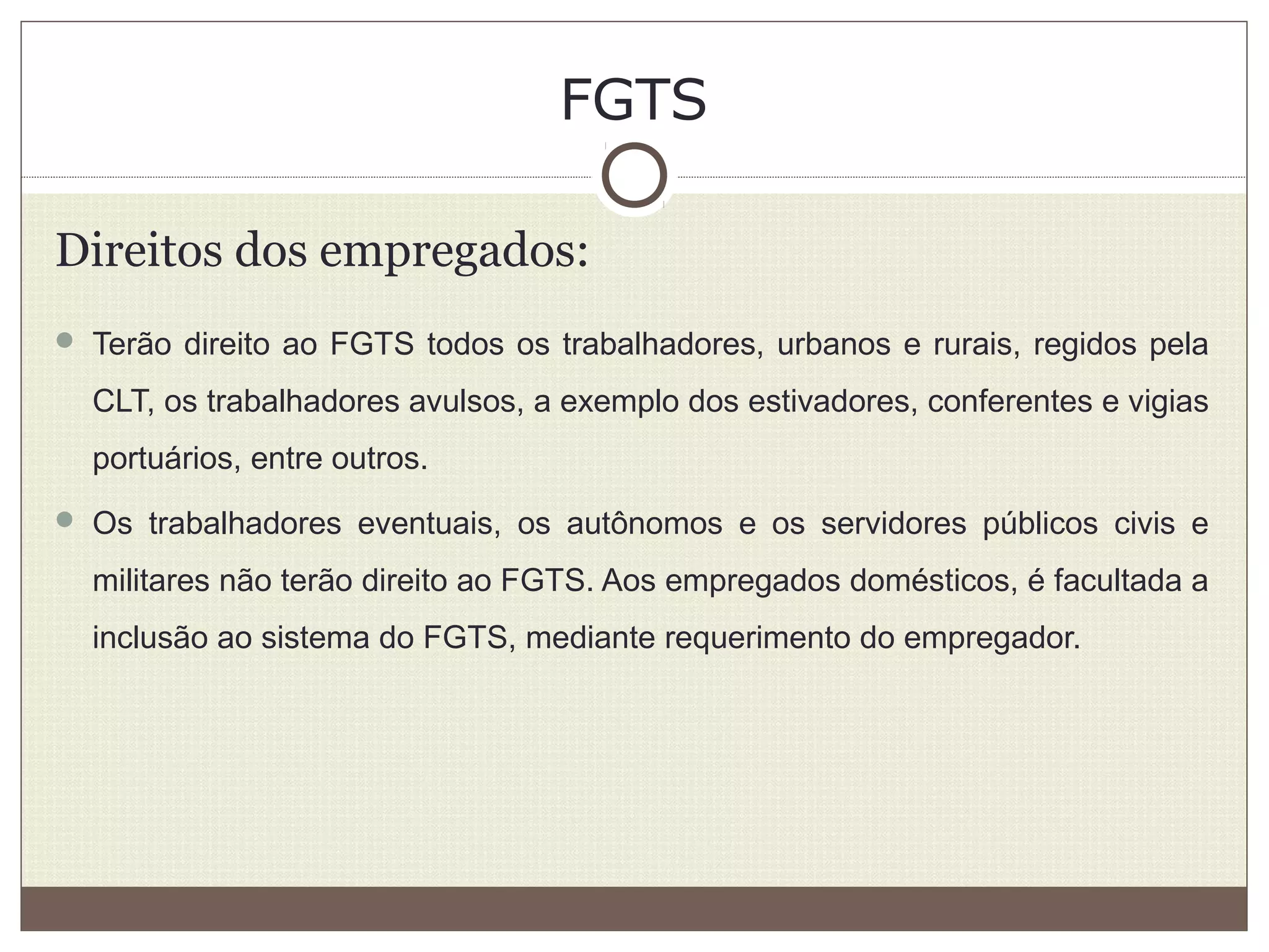 FGTS
Direitos dos empregados:
 Terão direito ao FGTS todos os trabalhadores, urbanos e rurais, regidos pela
CLT, os trabalhadores avulsos, a exemplo dos estivadores, conferentes e vigias
portuários, entre outros.
 Os trabalhadores eventuais, os autônomos e os servidores públicos civis e
militares não terão direito ao FGTS. Aos empregados domésticos, é facultada a
inclusão ao sistema do FGTS, mediante requerimento do empregador.
 