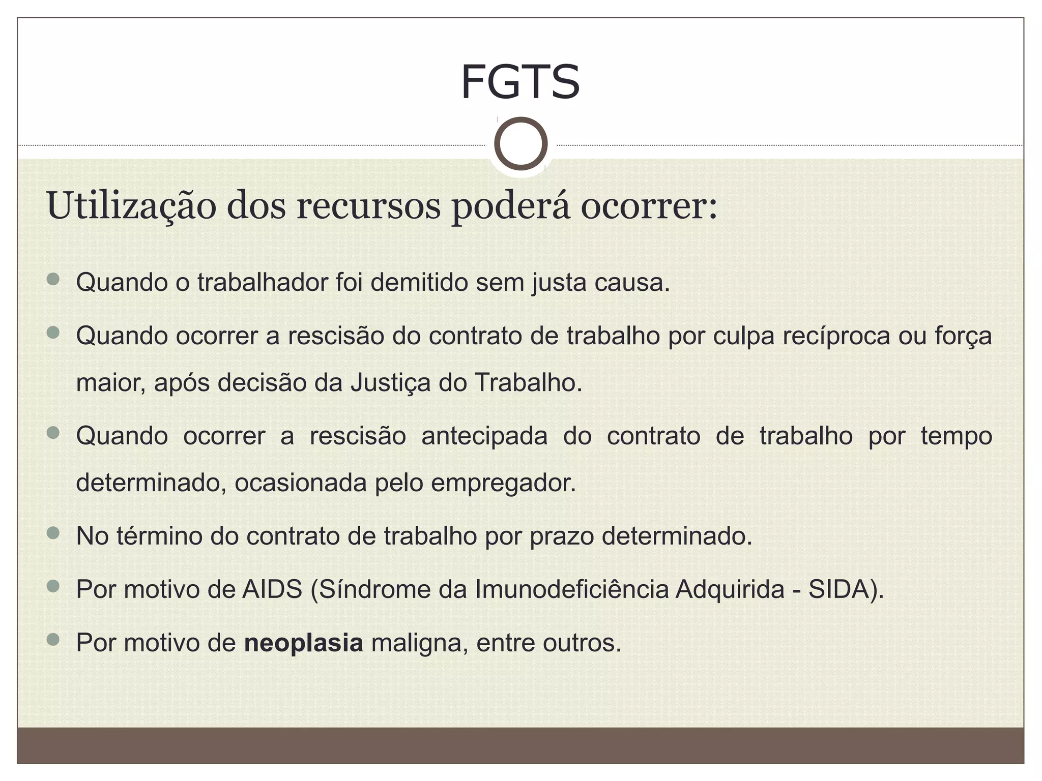 FGTS
Utilização dos recursos poderá ocorrer:
 Quando o trabalhador foi demitido sem justa causa.
 Quando ocorrer a rescisão do contrato de trabalho por culpa recíproca ou força
maior, após decisão da Justiça do Trabalho.
 Quando ocorrer a rescisão antecipada do contrato de trabalho por tempo
determinado, ocasionada pelo empregador.
 No término do contrato de trabalho por prazo determinado.
 Por motivo de AIDS (Síndrome da Imunodeficiência Adquirida - SIDA).
 Por motivo de neoplasia maligna, entre outros.
 