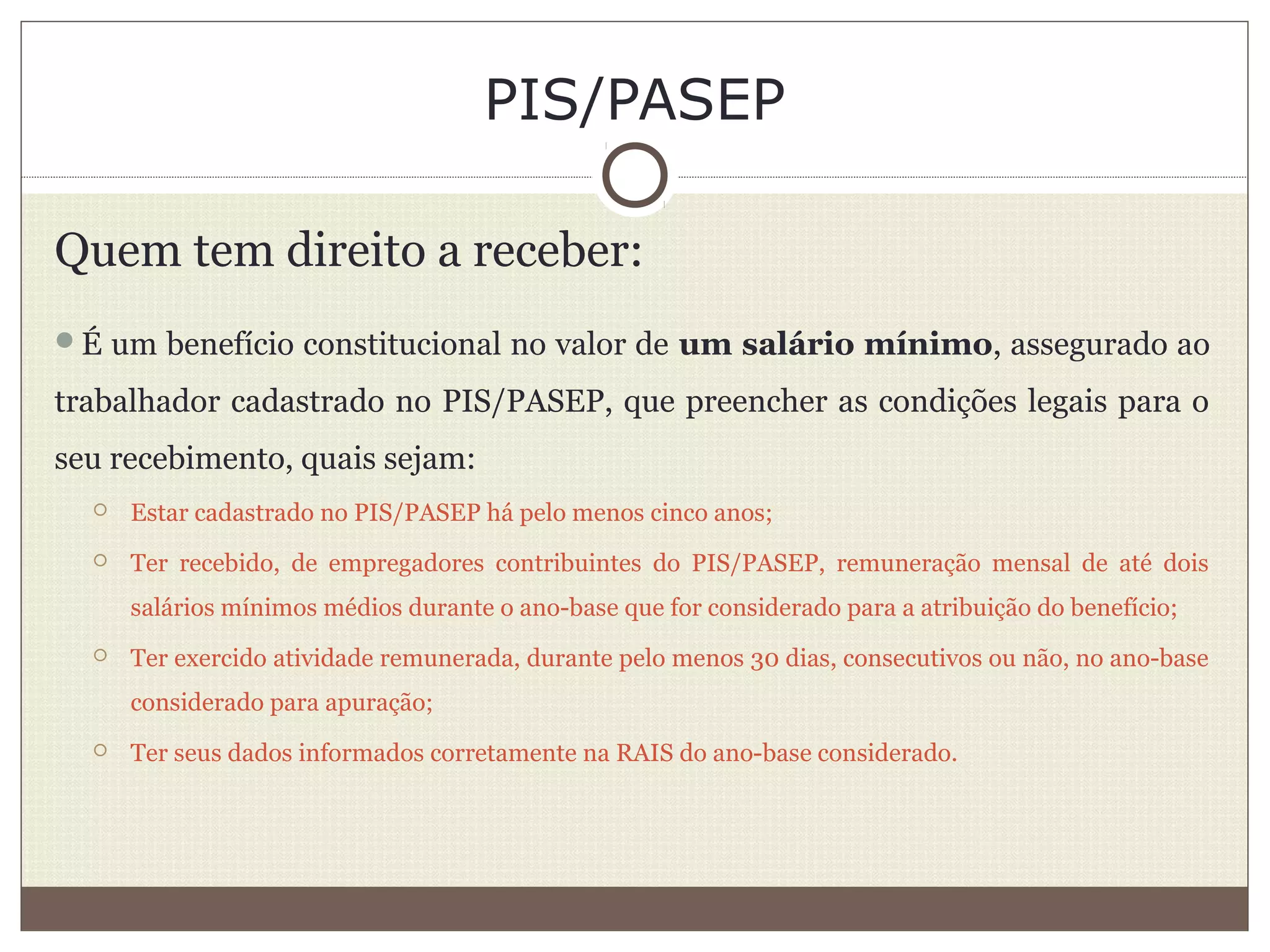 PIS/PASEP
Quem tem direito a receber:
É um benefício constitucional no valor de um salário mínimo, assegurado ao
trabalhador cadastrado no PIS/PASEP, que preencher as condições legais para o
seu recebimento, quais sejam:
 Estar cadastrado no PIS/PASEP há pelo menos cinco anos;
 Ter recebido, de empregadores contribuintes do PIS/PASEP, remuneração mensal de até dois
salários mínimos médios durante o ano-base que for considerado para a atribuição do benefício;
 Ter exercido atividade remunerada, durante pelo menos 30 dias, consecutivos ou não, no ano-base
considerado para apuração;
 Ter seus dados informados corretamente na RAIS do ano-base considerado.
 