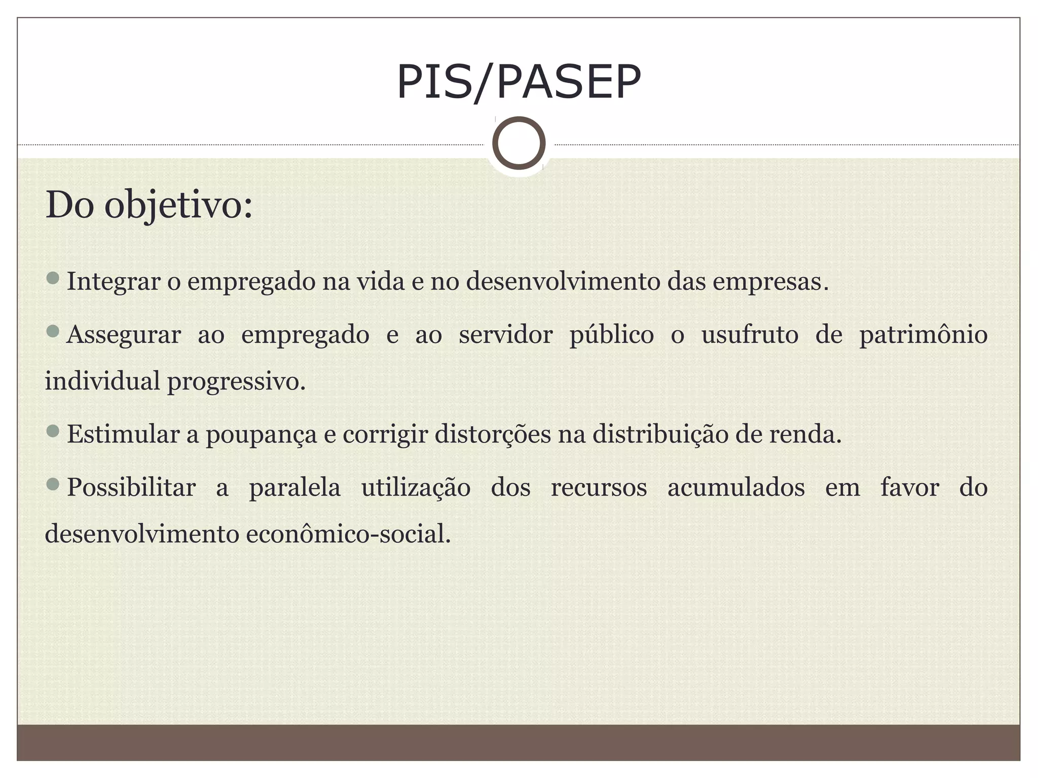 PIS/PASEP
Do objetivo:
Integrar o empregado na vida e no desenvolvimento das empresas.
Assegurar ao empregado e ao servidor público o usufruto de patrimônio
individual progressivo.
Estimular a poupança e corrigir distorções na distribuição de renda.
Possibilitar a paralela utilização dos recursos acumulados em favor do
desenvolvimento econômico-social.
 