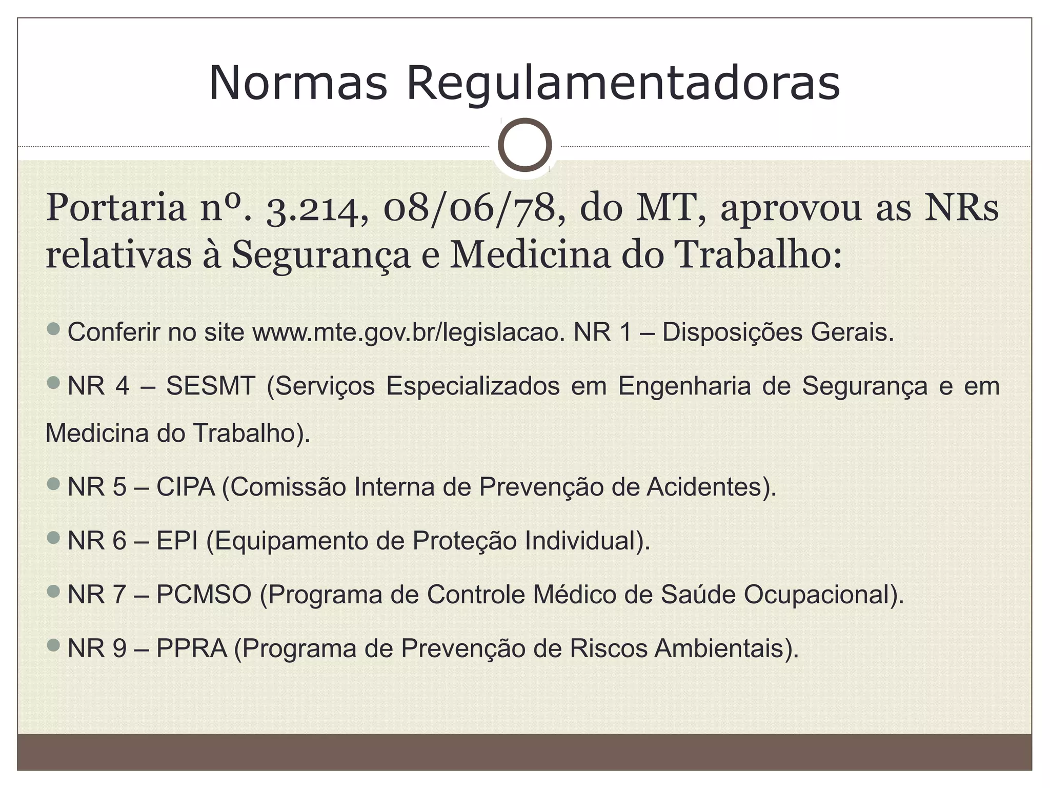 Normas Regulamentadoras
Portaria nº. 3.214, 08/06/78, do MT, aprovou as NRs
relativas à Segurança e Medicina do Trabalho:
Conferir no site www.mte.gov.br/legislacao. NR 1 – Disposições Gerais.
NR 4 – SESMT (Serviços Especializados em Engenharia de Segurança e em
Medicina do Trabalho).
NR 5 – CIPA (Comissão Interna de Prevenção de Acidentes).
NR 6 – EPI (Equipamento de Proteção Individual).
NR 7 – PCMSO (Programa de Controle Médico de Saúde Ocupacional).
NR 9 – PPRA (Programa de Prevenção de Riscos Ambientais).
 