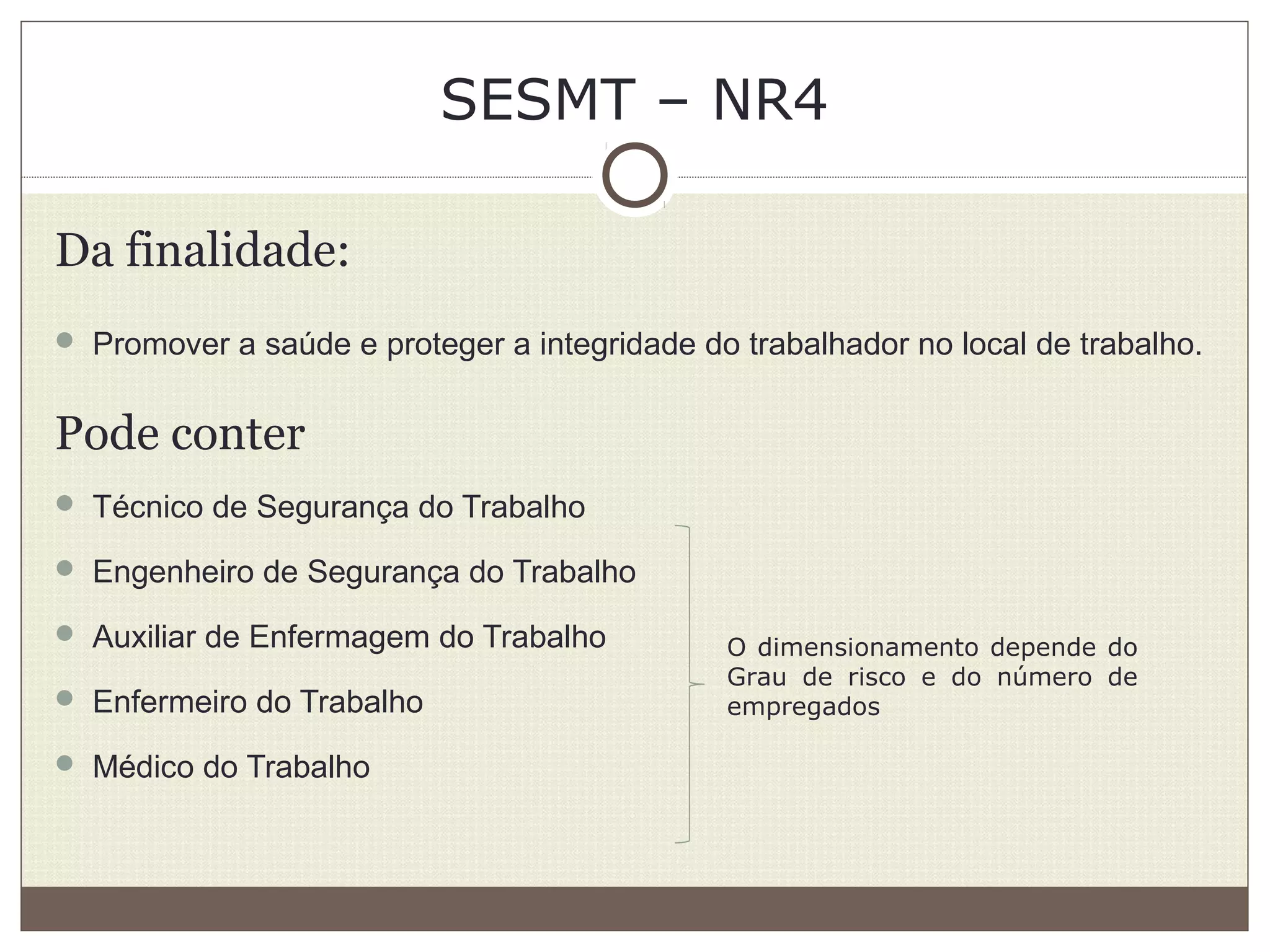SESMT – NR4
Da finalidade:
 Promover a saúde e proteger a integridade do trabalhador no local de trabalho.
Pode conter
 Técnico de Segurança do Trabalho
 Engenheiro de Segurança do Trabalho
 Auxiliar de Enfermagem do Trabalho
 Enfermeiro do Trabalho
 Médico do Trabalho
O dimensionamento depende do
Grau de risco e do número de
empregados
 