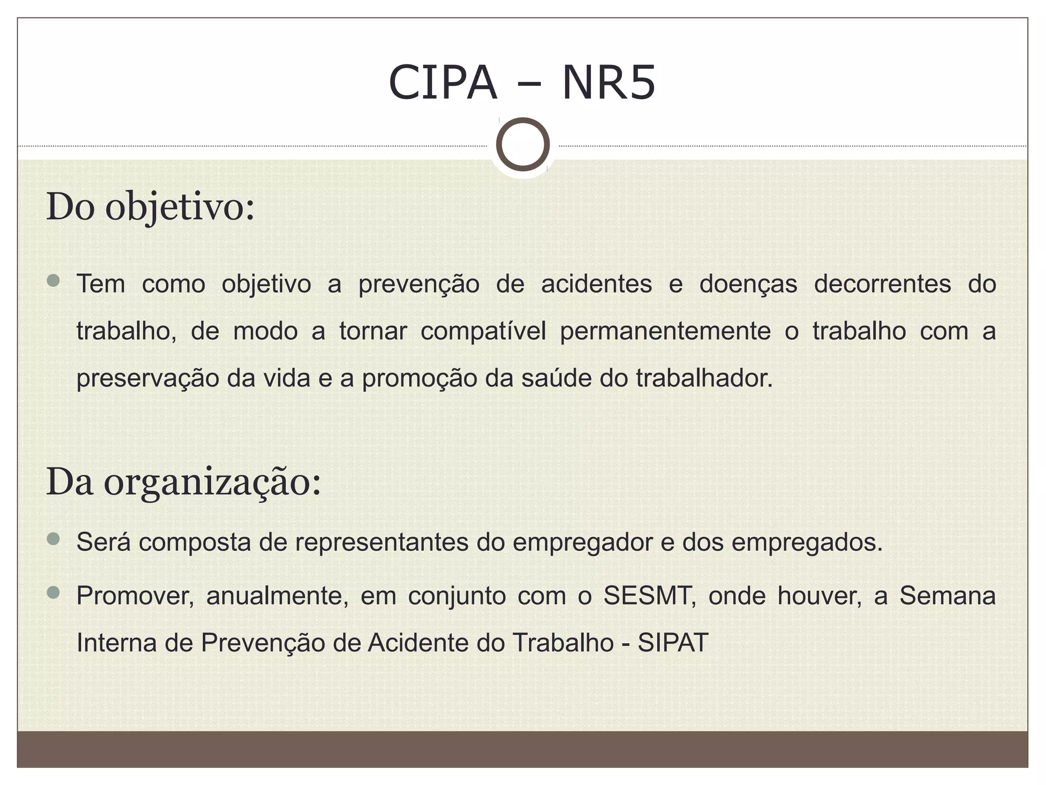 CIPA – NR5
Do objetivo:
 Tem como objetivo a prevenção de acidentes e doenças decorrentes do
trabalho, de modo a tornar compatível permanentemente o trabalho com a
preservação da vida e a promoção da saúde do trabalhador.
Da organização:
 Será composta de representantes do empregador e dos empregados.
 Promover, anualmente, em conjunto com o SESMT, onde houver, a Semana
Interna de Prevenção de Acidente do Trabalho - SIPAT
 