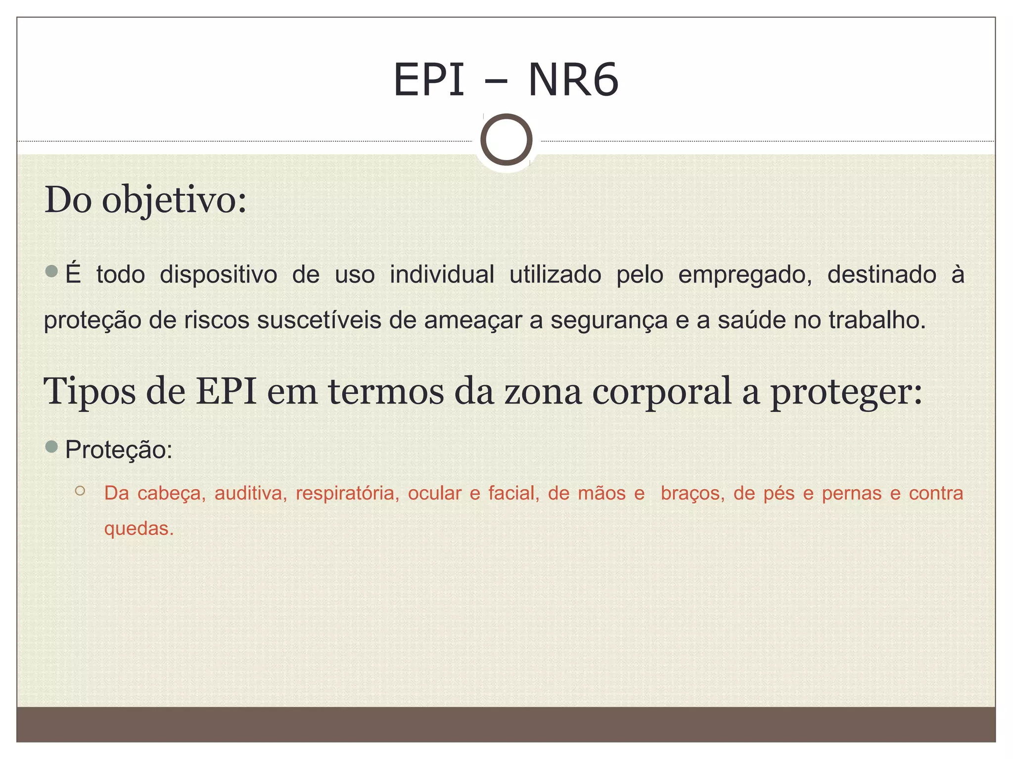EPI – NR6
Do objetivo:
É todo dispositivo de uso individual utilizado pelo empregado, destinado à
proteção de riscos suscetíveis de ameaçar a segurança e a saúde no trabalho.
Tipos de EPI em termos da zona corporal a proteger:
Proteção:
 Da cabeça, auditiva, respiratória, ocular e facial, de mãos e braços, de pés e pernas e contra
quedas.
 