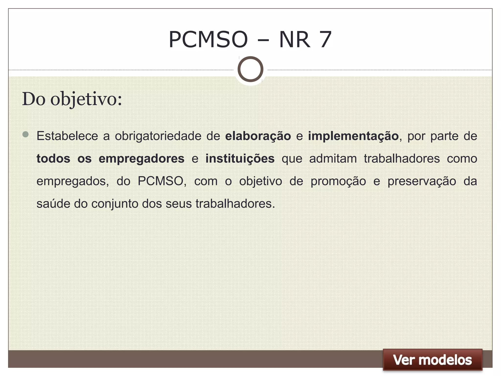 PCMSO – NR 7
Do objetivo:
 Estabelece a obrigatoriedade de elaboração e implementação, por parte de
todos os empregadores e instituições que admitam trabalhadores como
empregados, do PCMSO, com o objetivo de promoção e preservação da
saúde do conjunto dos seus trabalhadores.
 