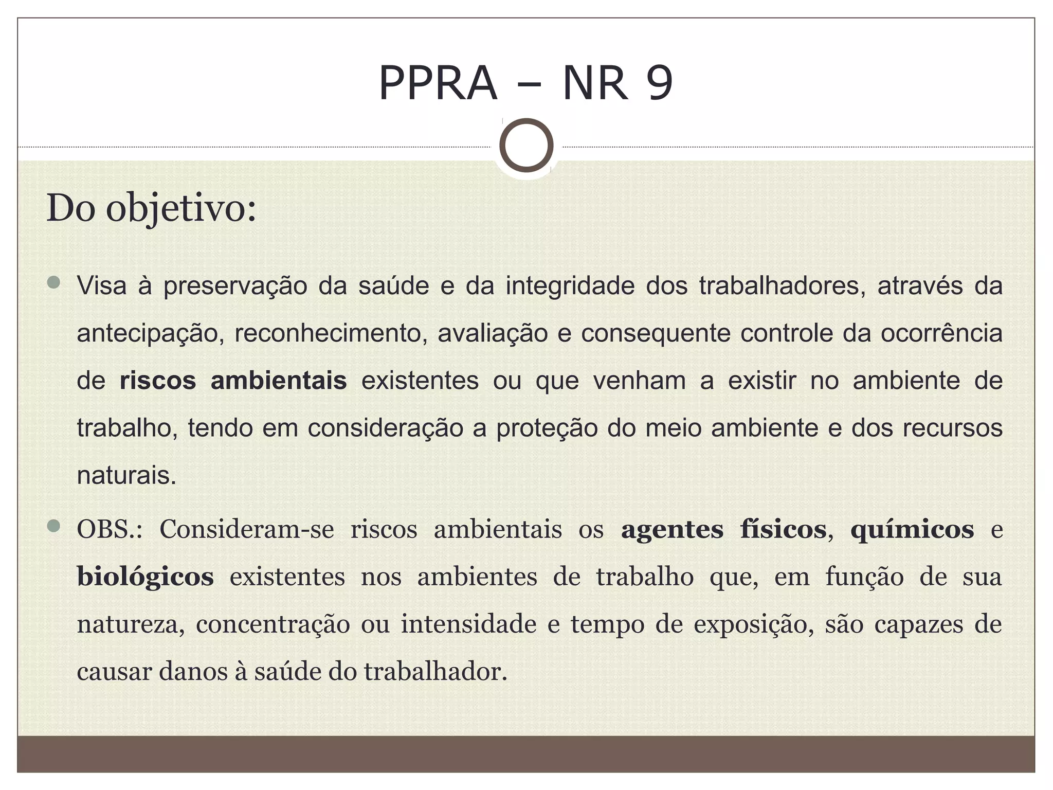 PPRA – NR 9
Do objetivo:
 Visa à preservação da saúde e da integridade dos trabalhadores, através da
antecipação, reconhecimento, avaliação e consequente controle da ocorrência
de riscos ambientais existentes ou que venham a existir no ambiente de
trabalho, tendo em consideração a proteção do meio ambiente e dos recursos
naturais.
 OBS.: Consideram-se riscos ambientais os agentes físicos, químicos e
biológicos existentes nos ambientes de trabalho que, em função de sua
natureza, concentração ou intensidade e tempo de exposição, são capazes de
causar danos à saúde do trabalhador.
 