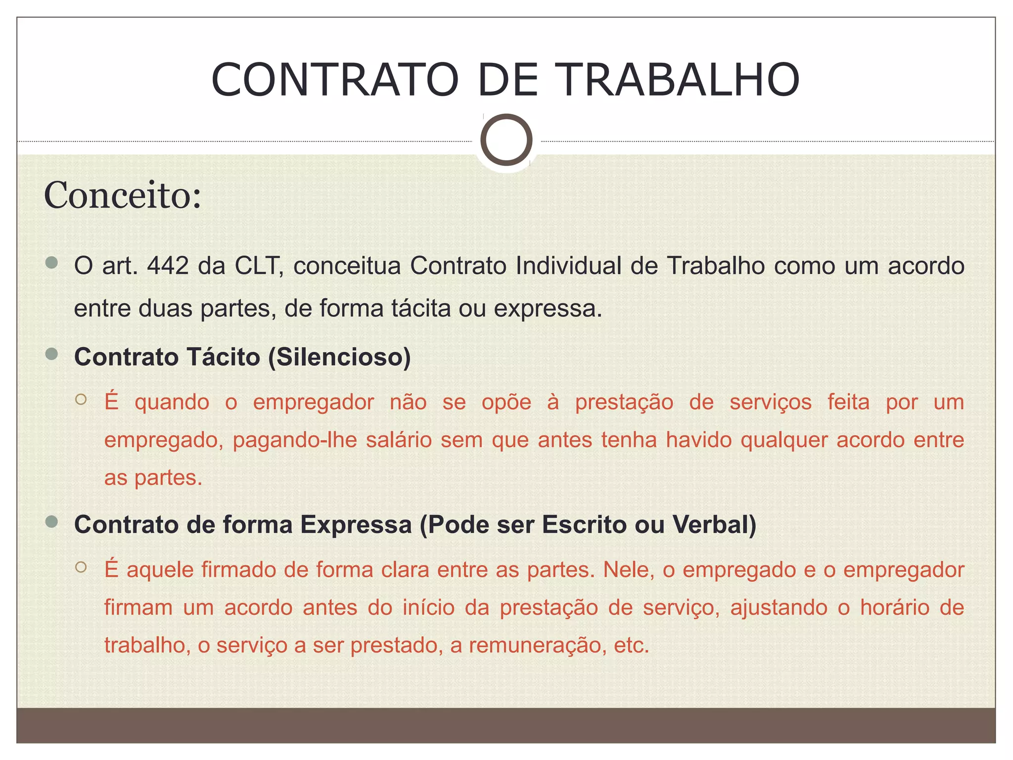 CONTRATO DE TRABALHO
Conceito:
 O art. 442 da CLT, conceitua Contrato Individual de Trabalho como um acordo
entre duas partes, de forma tácita ou expressa.
 Contrato Tácito (Silencioso)
 É quando o empregador não se opõe à prestação de serviços feita por um
empregado, pagando-lhe salário sem que antes tenha havido qualquer acordo entre
as partes.
 Contrato de forma Expressa (Pode ser Escrito ou Verbal)
 É aquele firmado de forma clara entre as partes. Nele, o empregado e o empregador
firmam um acordo antes do início da prestação de serviço, ajustando o horário de
trabalho, o serviço a ser prestado, a remuneração, etc.
 
