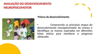 •Marco de desenvolvimento
• Compreenda as principais etapas do
desenvolvimento neuropsicomotor da criança e
identifique os marcos esperados em diferentes
faixas etárias para monitorar o progresso
adequado.
AVALIAÇÃO DO DESENVOLVIMENTO
NEUROPSICOMOTOR
 