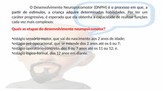 O Desenvolvimento Neuropsicomotor (DNPM) é o processo em que, a
partir de estímulos, a criança adquire determinadas habilidades. Por ter um
caráter progressivo, é esperado que ela obtenha a capacidade de realizar funções
cada vez mais complexas.
Quais as etapas do desenvolvimento neuropsicomotor?
•estágio sensório-motor, que vai do nascimento aos 2 anos de idade;
•estágio pré-operacional, que se estende dos 2 anos até os 6 ou 7;
•estágio operatório-concreto, dos 6 ou 7 anos até os 11 ou 12; e.
•estágio lógico-formal, dos 12 anos em diante.
 
