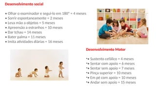 Desenvolvimento social
• Olhar o examinador e segui-lo em 180º = 4 meses
• Sorrir espontaneamente = 2 meses
• Leva mão a objetos = 5 meses
• Apreensão a estranhos = 10 meses
• Dar tchau = 14 meses
• Bater palma = 11 meses
• Imita atividades diárias = 16 meses
Desenvolvimento Motor
•• Sustento cefálico = 4 meses
•• Sentar com apoio = 6 meses
•• Sentar sem apoio = 7 meses
•• Pinça superior = 10 meses
•• Em pé com apoio = 10 meses
•• Andar sem apoio = 15 meses
 