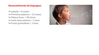 Desenvolvimento da Linguagem
•• Lalação = 6 meses
•• Primeiras palavras = 12 meses
•• Palavra frase = 18 meses
•• Junta duas palavras = 2 anos
•• Frases gramaticais = 3 anos
 