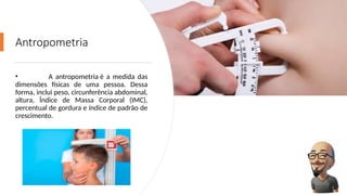 Antropometria
• A antropometria é a medida das
dimensões físicas de uma pessoa. Dessa
forma, inclui peso, circunferência abdominal,
altura, Índice de Massa Corporal (IMC),
percentual de gordura e índice de padrão de
crescimento.
 