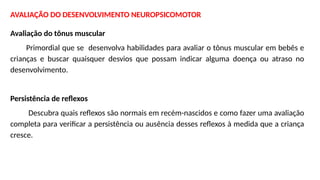AVALIAÇÃO DO DESENVOLVIMENTO NEUROPSICOMOTOR
Avaliação do tônus muscular
Primordial que se desenvolva habilidades para avaliar o tônus muscular em bebês e
crianças e buscar quaisquer desvios que possam indicar alguma doença ou atraso no
desenvolvimento.
Persistência de reflexos
Descubra quais reflexos são normais em recém-nascidos e como fazer uma avaliação
completa para verificar a persistência ou ausência desses reflexos à medida que a criança
cresce.
 