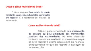 O que é tônus muscular no bebê?
O tônus muscular é um estado de tensão
constante a que estão submetidos os músculos
em repouso. É a resistência do músculo ao
estiramento.
Como avaliar tônus de bebê?
O tônus pode ser avaliado pela observação
da postura ou pela amplitude dos movimentos
passivos das extremidades. Há uma discussão
bastante relevante em relação ao momento em que
se deve realizar o exame neurológico do neonato,
principalmente no que diz respeito à avaliação do
tono muscular.
 