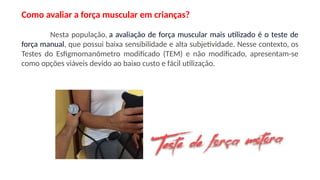 Como avaliar a força muscular em crianças?
Nesta população, a avaliação de força muscular mais utilizado é o teste de
força manual, que possui baixa sensibilidade e alta subjetividade. Nesse contexto, os
Testes do Esfigmomanômetro modificado (TEM) e não modificado, apresentam-se
como opções viáveis devido ao baixo custo e fácil utilização.
 