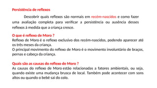 Persistência de reflexos
Descobrir quais reflexos são normais em recém-nascidos e como fazer
uma avaliação completa para verificar a persistência ou ausência desses
reflexos à medida que a criança cresce.
O que é reflexo de Moro ?
Reflexo de Moro é o reflexo exclusivo dos recém-nascidos, podendo aparecer até
os três meses da criança.
O principal movimento do reflexo de Moro é o movimento involuntário de braços,
pernas e cabeça da criança.
Quais são as causas do reflexo de Moro ?
As causas do reflexo de Moro estão relacionadas a fatores ambientais, ou seja,
quando existe uma mudança brusca de local. Também pode acontecer com sons
altos ou quando o bebê sai do colo.
 