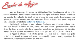 A escala de Apgar foi proposta em 1953 pela médica Virgínia Apgar, inicialmente
sendo uma rápida análise clínica do recém-nascido. Após mudanças, a escala tornou-se
um padrão de avaliação do bebê, sendo a soma de cinco sinais, determinados nos
primeiros um e cinco minutos de vida da criança. É uma avaliação feita na sala de parto
e a pontuação é anotada na Caderneta da Criança.
Os sinais são avaliados e, para cada um, é aplicada uma nota que varia de zero,
nota que indica a ausência do sinal, e dois, nota que indica a plena existência desse
sinal. Os sinais avaliados são: força muscular, frequência de batimentos do coração,
reflexo, respiração e cor. A somatória desses sinais gera uma nota que varia de 0 a 10.
O Apgar é afetado pela idade gestacional, pelo uso de medicações pela
gestante, por condições neurológicas do recém-nascido e por possíveis manobras de
intervenção cardiorrespiratória que ele demande.
 