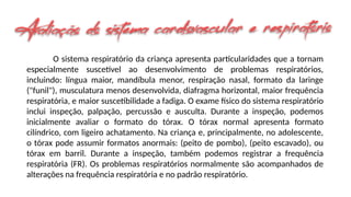 O sistema respiratório da criança apresenta particularidades que a tornam
especialmente suscetível ao desenvolvimento de problemas respiratórios,
incluindo: língua maior, mandíbula menor, respiração nasal, formato da laringe
("funil"), musculatura menos desenvolvida, diafragma horizontal, maior frequência
respiratória, e maior suscetibilidade a fadiga. O exame físico do sistema respiratório
inclui inspeção, palpação, percussão e ausculta. Durante a inspeção, podemos
inicialmente avaliar o formato do tórax. O tórax normal apresenta formato
cilíndrico, com ligeiro achatamento. Na criança e, principalmente, no adolescente,
o tórax pode assumir formatos anormais: (peito de pombo), (peito escavado), ou
tórax em barril. Durante a inspeção, também podemos registrar a frequência
respiratória (FR). Os problemas respiratórios normalmente são acompanhados de
alterações na frequência respiratória e no padrão respiratório.
 