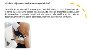 •Qual é o objetivo da avaliação antropométrica?
•A avaliação antropométrica serve para descobrir como o corpo é formado. Isto
é, como o peso de uma pessoa está distribuído entre os diferentes tecidos. Além
de determinar o estado nutricional da pessoa, ela verifica o risco de se
desenvolver condições como obesidade, diabetes e problemas cardíacos.
 