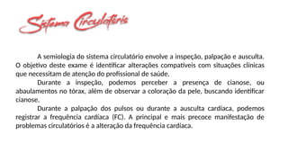 A semiologia do sistema circulatório envolve a inspeção, palpação e ausculta.
O objetivo deste exame é identificar alterações compatíveis com situações clínicas
que necessitam de atenção do profissional de saúde.
Durante a inspeção, podemos perceber a presença de cianose, ou
abaulamentos no tórax, além de observar a coloração da pele, buscando identificar
cianose.
Durante a palpação dos pulsos ou durante a ausculta cardíaca, podemos
registrar a frequência cardíaca (FC). A principal e mais precoce manifestação de
problemas circulatórios é a alteração da frequência cardíaca.
 