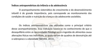 Índices antropométricos da infância e da adolescência
O acompanhamento sistemático do crescimento e do desenvolvimento
infantil é de grande importância, pois corresponde ao monitoramento das
condições de saúde e nutrição da criança e do adolescente assistidos.
Os índices antropométricos são utilizados como o principal critério
desse acompanhamento. Essa indicação baseia-se no conhecimento de que o
desequilíbrio entre as necessidades fisiológicas e a ingestão de alimentos causa
alterações físicas nos indivíduos, as quais variam de quadros de desnutrição até
o sobrepeso e a obesidade (SISVAN, 2011).
 